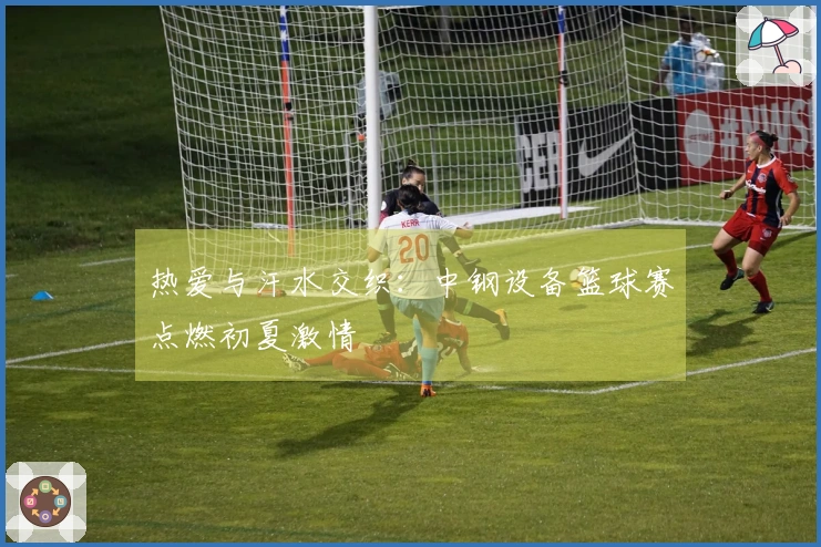 热爱与汗水交织：中钢设备篮球赛点燃初夏激情