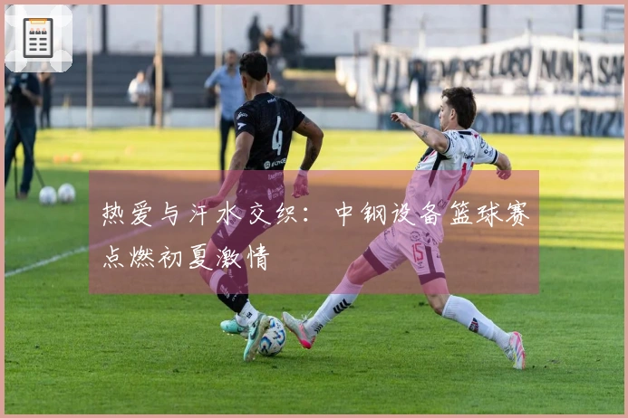 热爱与汗水交织：中钢设备篮球赛点燃初夏激情